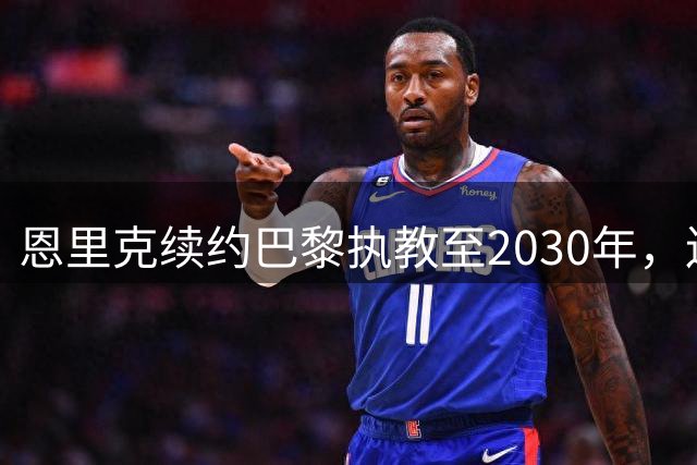 恩里克续约巴黎执教至2030年，连夺欧冠展现执教实力